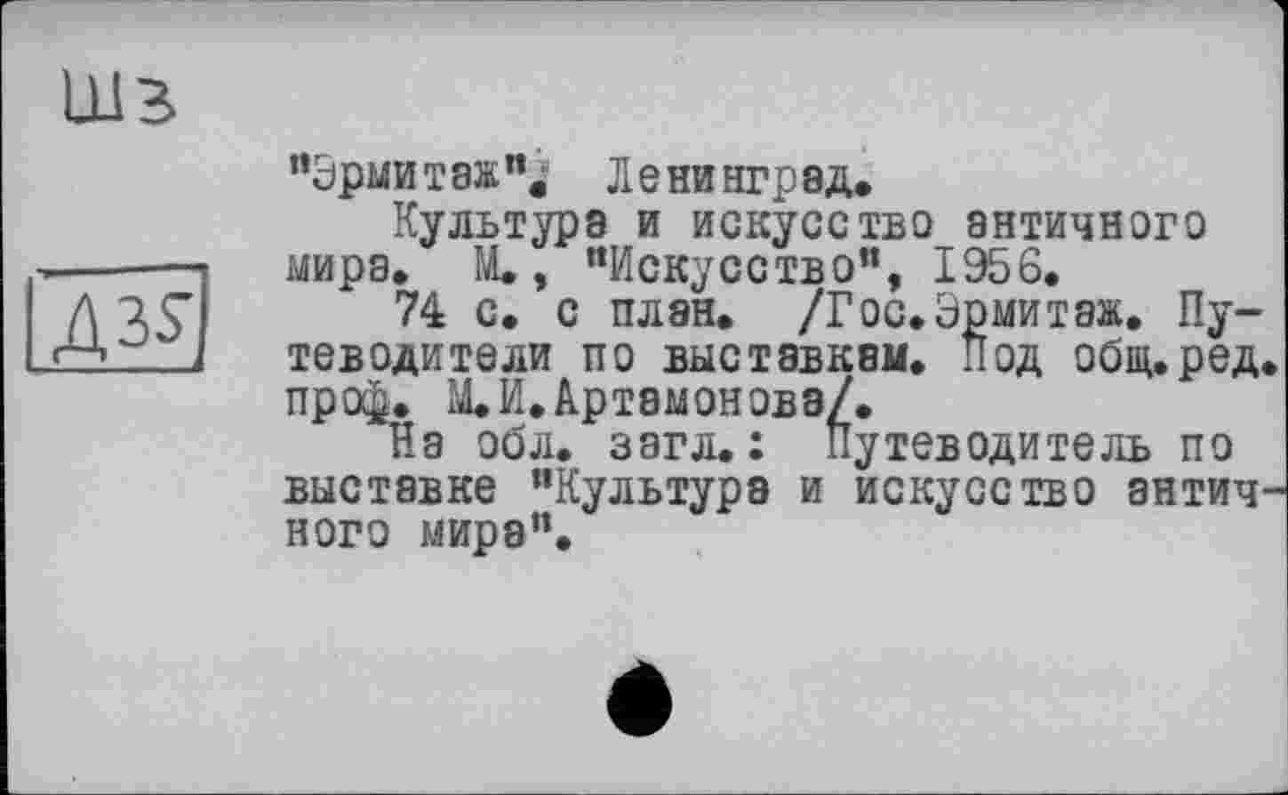 ﻿ШЗ
A3Sj
"Эрмитаж"^ Ленинград.
Культура и искусство античного мира. М., "Искусство”, 1956.
74 с. с план. /Гос.Эрмитаж. Путеводители по выставкам. Под общ.ред. про^. М.И.Артамонова/.
На обл. загл.: Путеводитель по выставке "Культура и искусство античного мира".